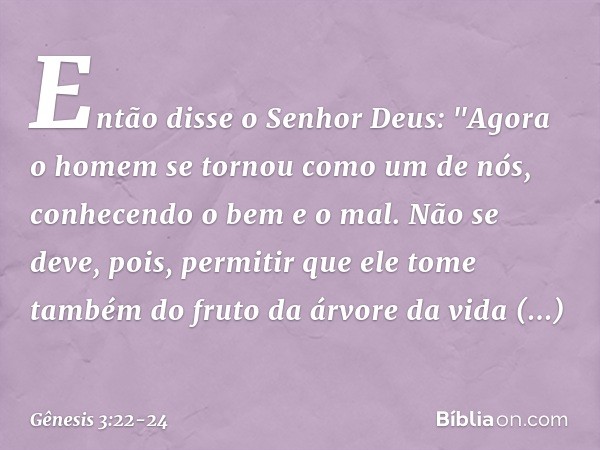 Então disse o Senhor Deus: "Agora o homem se tornou como um de nós, conhe­cendo o bem e o mal. Não se deve, pois, permitir que ele tome também do fruto da árvor