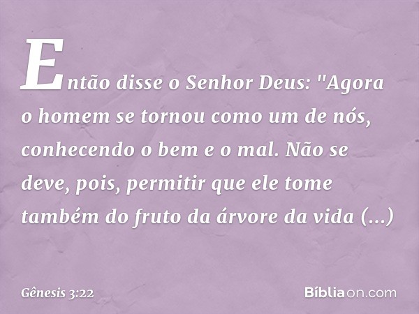 Então disse o Senhor Deus: "Agora o homem se tornou como um de nós, conhe­cendo o bem e o mal. Não se deve, pois, permitir que ele tome também do fruto da árvor