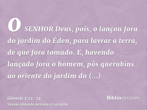 o SENHOR Deus, pois, o lançou fora do jardim do Éden, para lavrar a terra, de que fora tomado.E, havendo lançado fora o homem, pôs querubins ao oriente do jardi