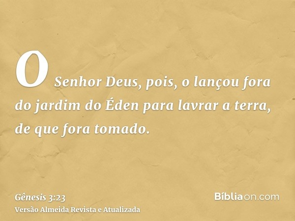 O Senhor Deus, pois, o lançou fora do jardim do Éden para lavrar a terra, de que fora tomado.