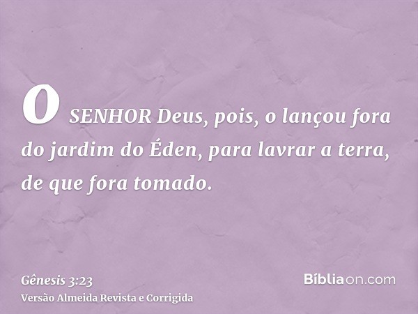 o SENHOR Deus, pois, o lançou fora do jardim do Éden, para lavrar a terra, de que fora tomado.