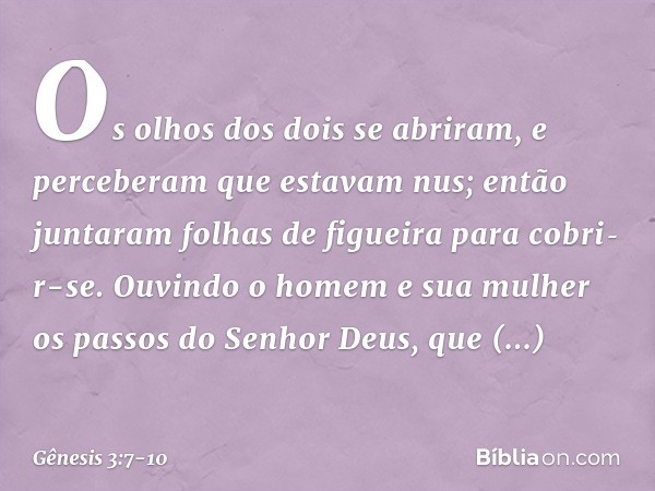 Os olhos dos dois se abriram, e perceberam que estavam nus; então juntaram folhas de figueira para cobri­r-se. Ouvindo o homem e sua mulher os passos do Senhor 