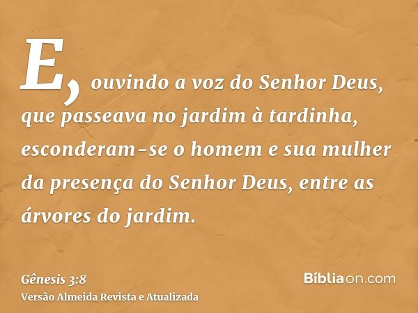 E, ouvindo a voz do Senhor Deus, que passeava no jardim à tardinha, esconderam-se o homem e sua mulher da presença do Senhor Deus, entre as árvores do jardim.