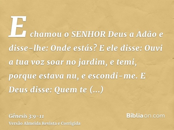 E chamou o SENHOR Deus a Adão e disse-lhe: Onde estás?E ele disse: Ouvi a tua voz soar no jardim, e temi, porque estava nu, e escondi-me.E Deus disse: Quem te m