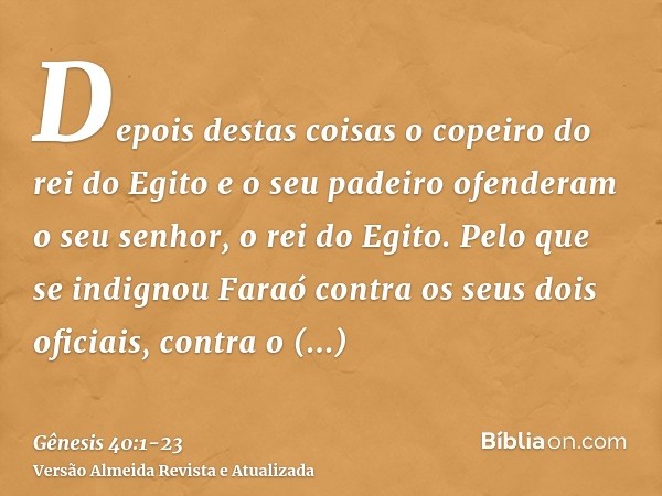 Depois destas coisas o copeiro do rei do Egito e o seu padeiro ofenderam o seu senhor, o rei do Egito.Pelo que se indignou Faraó contra os seus dois oficiais, c