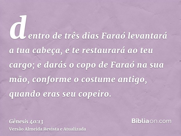 dentro de três dias Faraó levantará a tua cabeça, e te restaurará ao teu cargo; e darás o copo de Faraó na sua mão, conforme o costume antigo, quando eras seu c