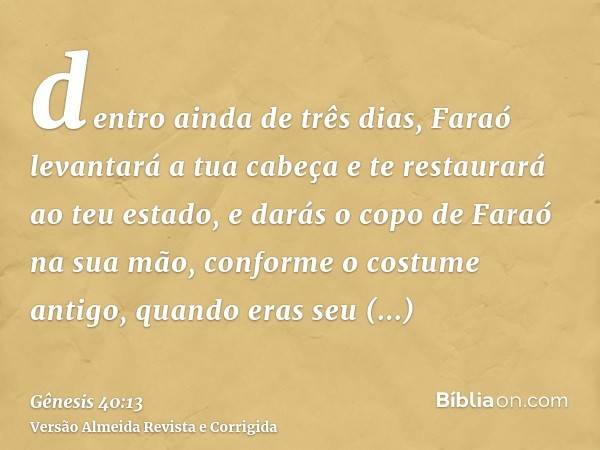 dentro ainda de três dias, Faraó levantará a tua cabeça e te restaurará ao teu estado, e darás o copo de Faraó na sua mão, conforme o costume antigo, quando era