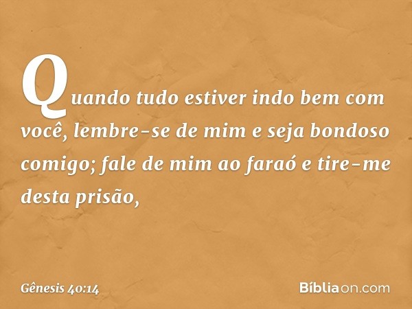 Quando tudo estiver indo bem com você, lembre-se de mim e seja bondoso comigo; fale de mim ao faraó e tire-me desta prisão, -- Gênesis 40:14