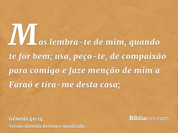 Mas lembra-te de mim, quando te for bem; usa, peço-te, de compaixão para comigo e faze menção de mim a Faraó e tira-me desta casa;