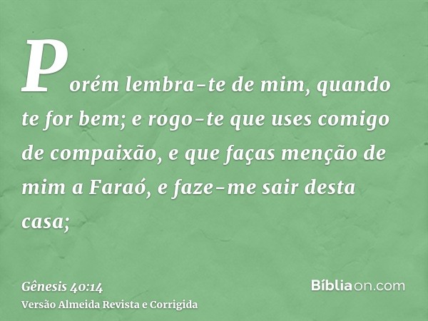 Porém lembra-te de mim, quando te for bem; e rogo-te que uses comigo de compaixão, e que faças menção de mim a Faraó, e faze-me sair desta casa;