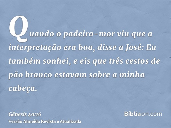 Quando o padeiro-mor viu que a interpretação era boa, disse a José: Eu também sonhei, e eis que três cestos de pão branco estavam sobre a minha cabeça.