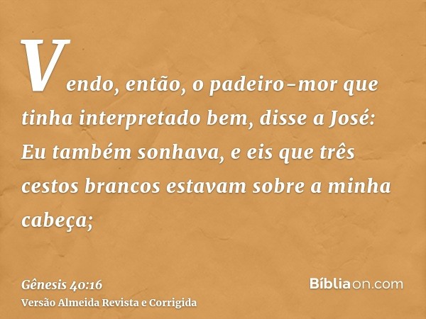 Vendo, então, o padeiro-mor que tinha interpretado bem, disse a José: Eu também sonhava, e eis que três cestos brancos estavam sobre a minha cabeça;