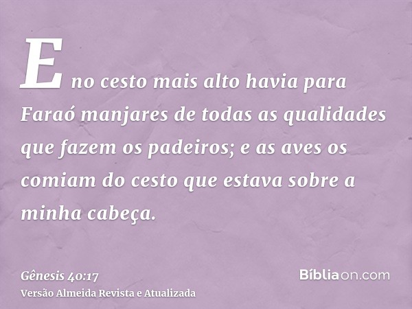 E no cesto mais alto havia para Faraó manjares de todas as qualidades que fazem os padeiros; e as aves os comiam do cesto que estava sobre a minha cabeça.