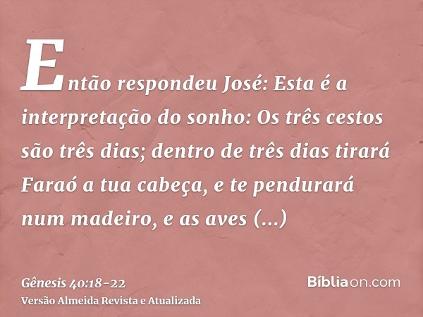 Então respondeu José: Esta é a interpretação do sonho: Os três cestos são três dias;dentro de três dias tirará Faraó a tua cabeça, e te pendurará num madeiro, e