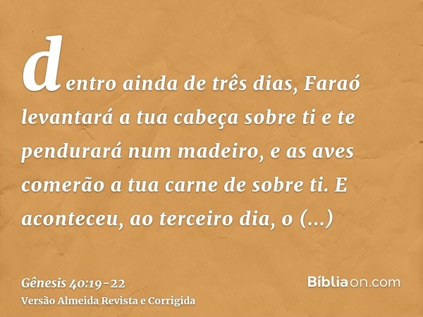 dentro ainda de três dias, Faraó levantará a tua cabeça sobre ti e te pendurará num madeiro, e as aves comerão a tua carne de sobre ti.E aconteceu, ao terceiro 