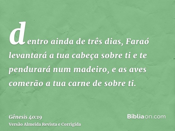 dentro ainda de três dias, Faraó levantará a tua cabeça sobre ti e te pendurará num madeiro, e as aves comerão a tua carne de sobre ti.