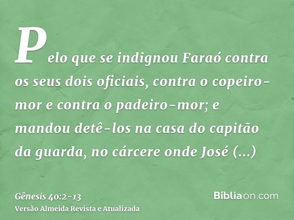 Pelo que se indignou Faraó contra os seus dois oficiais, contra o copeiro-mor e contra o padeiro-mor;e mandou detê-los na casa do capitão da guarda, no cárcere 