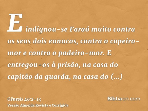 E indignou-se Faraó muito contra os seus dois eunucos, contra o copeiro-mor e contra o padeiro-mor.E entregou-os à prisão, na casa do capitão da guarda, na casa