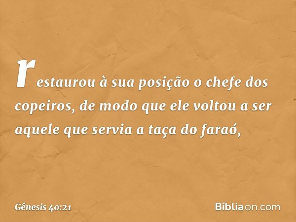 res­taurou à sua posição o chefe dos copeiros, de modo que ele voltou a ser aquele que servia a taça do faraó, -- Gênesis 40:21