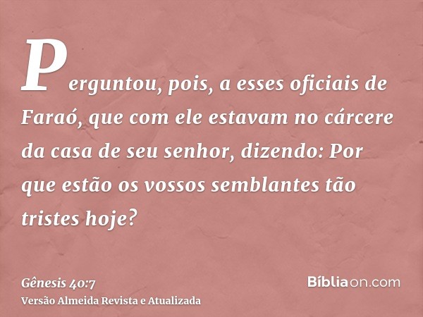 Perguntou, pois, a esses oficiais de Faraó, que com ele estavam no cárcere da casa de seu senhor, dizendo: Por que estão os vossos semblantes tão tristes hoje?