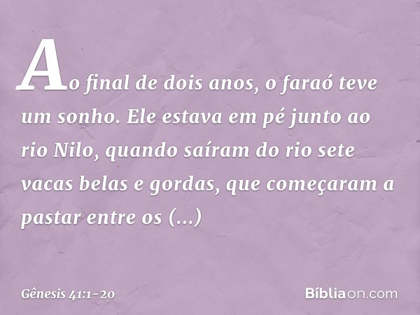 Ao final de dois anos, o faraó teve um sonho. Ele estava em pé junto ao rio Nilo, quan­do saíram do rio sete vacas belas e gordas, que começaram a pastar entre 