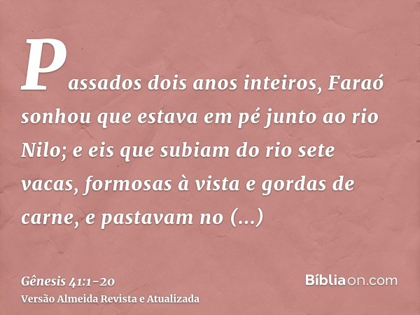 Passados dois anos inteiros, Faraó sonhou que estava em pé junto ao rio Nilo;e eis que subiam do rio sete vacas, formosas à vista e gordas de carne, e pastavam 