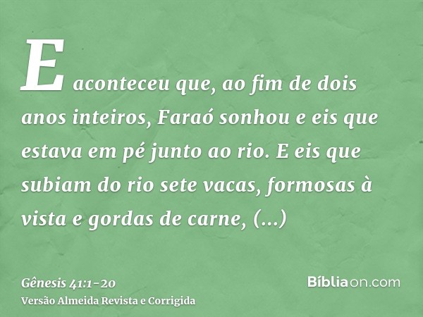 E aconteceu que, ao fim de dois anos inteiros, Faraó sonhou e eis que estava em pé junto ao rio.E eis que subiam do rio sete vacas, formosas à vista e gordas de