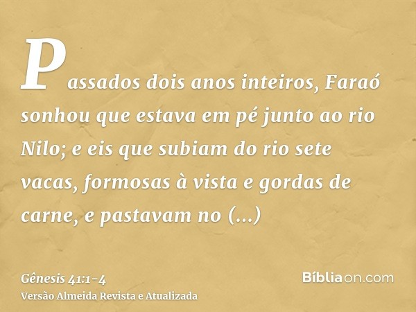 Passados dois anos inteiros, Faraó sonhou que estava em pé junto ao rio Nilo;e eis que subiam do rio sete vacas, formosas à vista e gordas de carne, e pastavam 