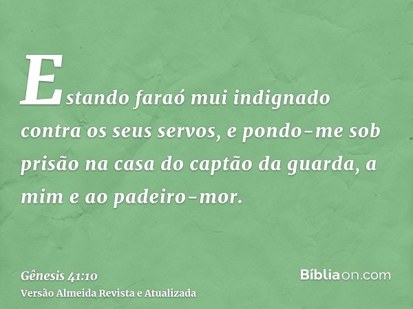 Estando faraó mui indignado contra os seus servos, e pondo-me sob prisão na casa do captão da guarda, a mim e ao padeiro-mor.