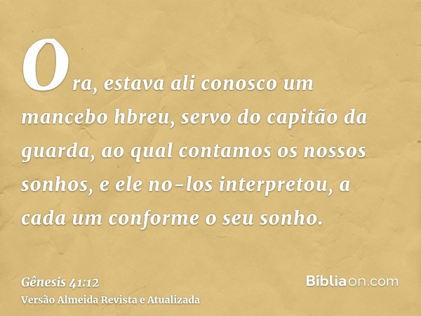 Ora, estava ali conosco um mancebo hbreu, servo do capitão da guarda, ao qual contamos os nossos sonhos, e ele no-los interpretou, a cada um conforme o seu sonh