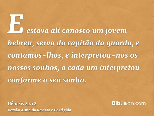 E estava ali conosco um jovem hebreu, servo do capitão da guarda, e contamos-lhos, e interpretou-nos os nossos sonhos, a cada um interpretou conforme o seu sonh