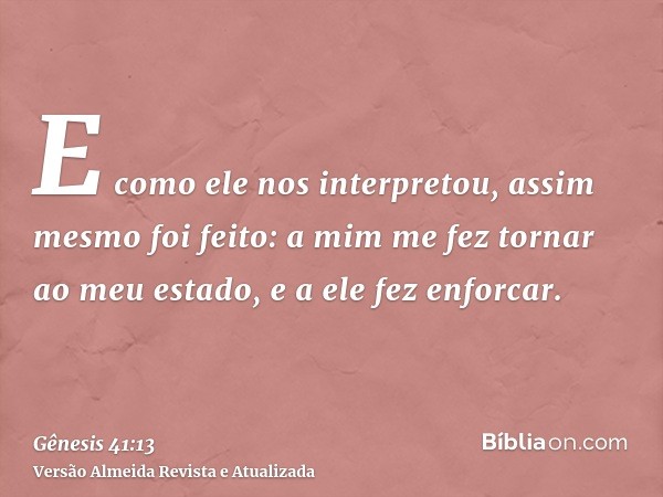 E como ele nos interpretou, assim mesmo foi feito: a mim me fez tornar ao meu estado, e a ele fez enforcar.