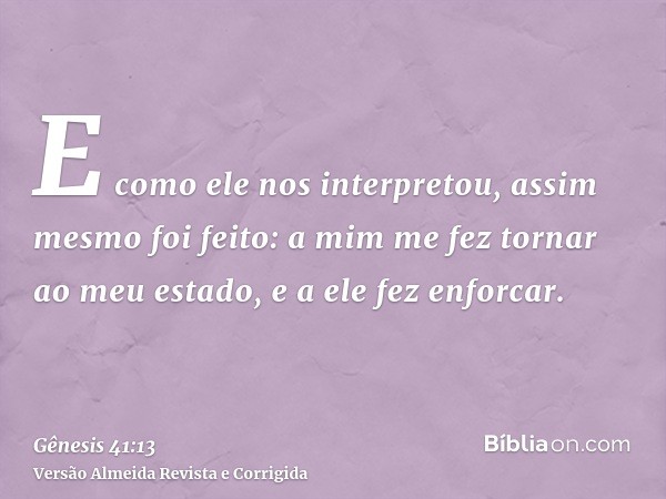E como ele nos interpretou, assim mesmo foi feito: a mim me fez tornar ao meu estado, e a ele fez enforcar.