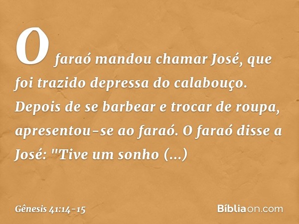 O faraó mandou chamar José, que foi trazido depressa do cala­bouço. Depois de se barbear e trocar de roupa, apresentou-se ao faraó. O faraó disse a José: "Tive 