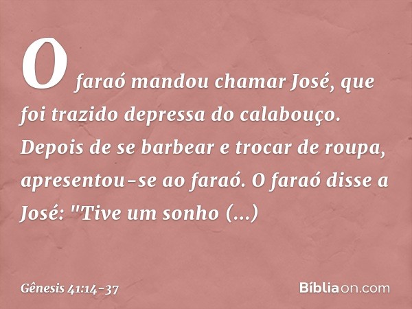 O faraó mandou chamar José, que foi trazido depressa do cala­bouço. Depois de se barbear e trocar de roupa, apresentou-se ao faraó. O faraó disse a José: "Tive 