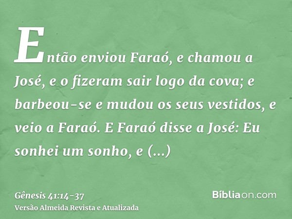 Então enviou Faraó, e chamou a José, e o fizeram sair logo da cova; e barbeou-se e mudou os seus vestidos, e veio a Faraó.E Faraó disse a José: Eu sonhei um son