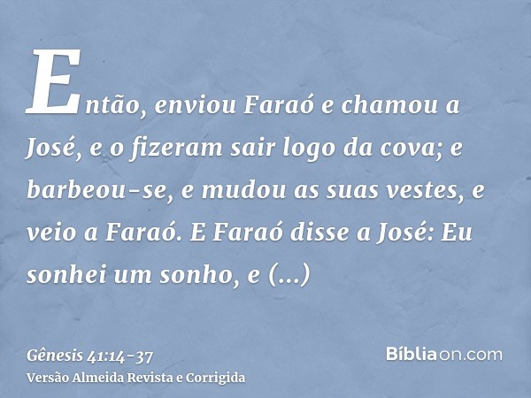 Então, enviou Faraó e chamou a José, e o fizeram sair logo da cova; e barbeou-se, e mudou as suas vestes, e veio a Faraó.E Faraó disse a José: Eu sonhei um sonh