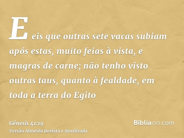 E eis que outras sete vacas subiam após estas, muito feias à vista, e magras de carne; não tenho visto outras taus, quanto à fealdade, em toda a terra do Egito