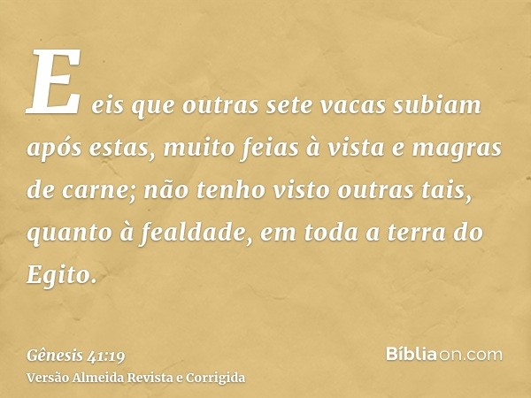 E eis que outras sete vacas subiam após estas, muito feias à vista e magras de carne; não tenho visto outras tais, quanto à fealdade, em toda a terra do Egito.