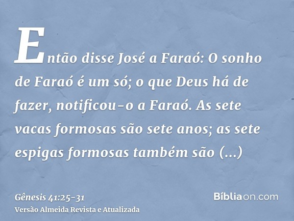 Então disse José a Faraó: O sonho de Faraó é um só; o que Deus há de fazer, notificou-o a Faraó.As sete vacas formosas são sete anos; as sete espigas formosas t