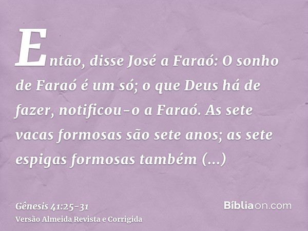 Então, disse José a Faraó: O sonho de Faraó é um só; o que Deus há de fazer, notificou-o a Faraó.As sete vacas formosas são sete anos; as sete espigas formosas 