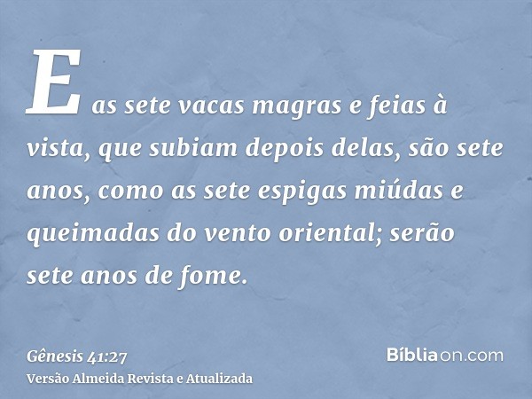 E as sete vacas magras e feias à vista, que subiam depois delas, são sete anos, como as sete espigas miúdas e queimadas do vento oriental; serão sete anos de fo