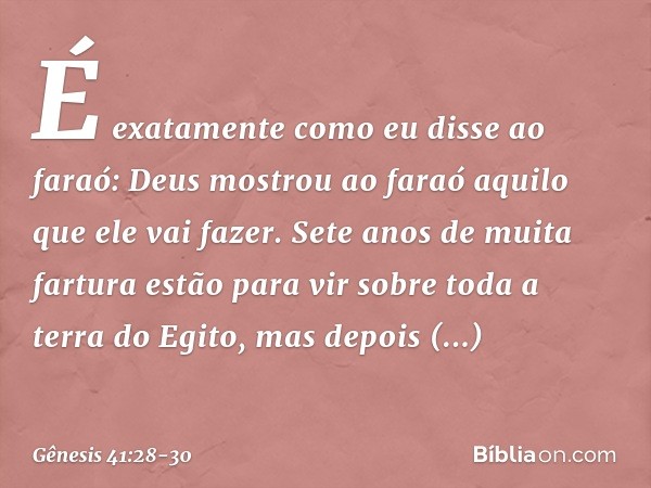 "É exatamente como eu disse ao faraó: Deus mostrou ao faraó aquilo que ele vai fazer. Sete anos de muita fartura estão para vir sobre toda a terra do Egito, mas