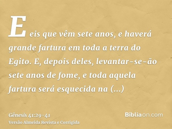 E eis que vêm sete anos, e haverá grande fartura em toda a terra do Egito.E, depois deles, levantar-se-ão sete anos de fome, e toda aquela fartura será esquecid