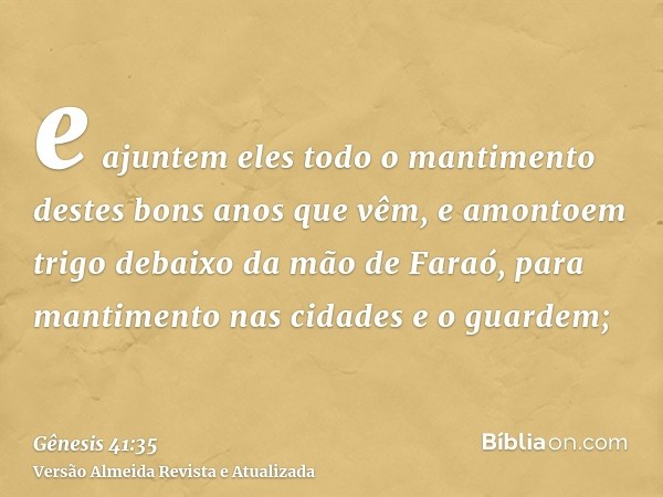 e ajuntem eles todo o mantimento destes bons anos que vêm, e amontoem trigo debaixo da mão de Faraó, para mantimento nas cidades e o guardem;