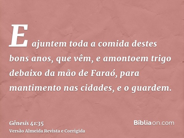 E ajuntem toda a comida destes bons anos, que vêm, e amontoem trigo debaixo da mão de Faraó, para mantimento nas cidades, e o guardem.