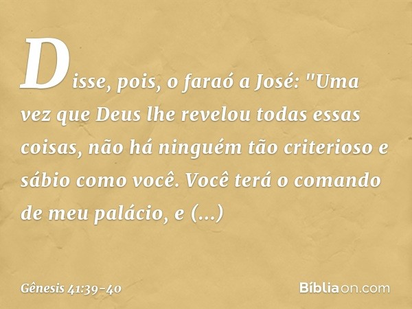 Disse, pois, o faraó a José: "Uma vez que Deus lhe revelou todas essas coisas, não há ninguém tão criterioso e sábio como você. Você terá o comando de meu palá