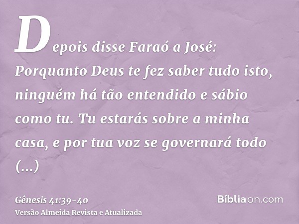 Depois disse Faraó a José: Porquanto Deus te fez saber tudo isto, ninguém há tão entendido e sábio como tu.Tu estarás sobre a minha casa, e por tua voz se gover