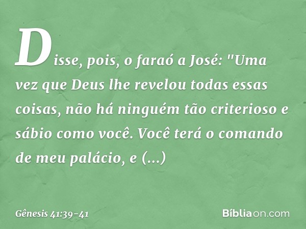 Disse, pois, o faraó a José: "Uma vez que Deus lhe revelou todas essas coisas, não há ninguém tão criterioso e sábio como você. Vo­cê terá o comando de meu palá