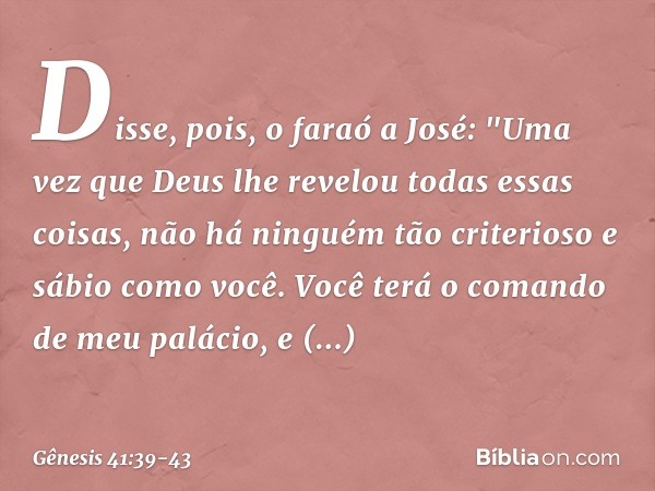 Disse, pois, o faraó a José: "Uma vez que Deus lhe revelou todas essas coisas, não há ninguém tão criterioso e sábio como você. Vo­cê terá o comando de meu palá